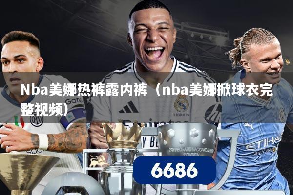 详细阅读:Nba美娜热裤露内裤(nba美娜掀球衣完整视频) Nba美娜热裤露内裤(nba美娜掀球衣完整视频)