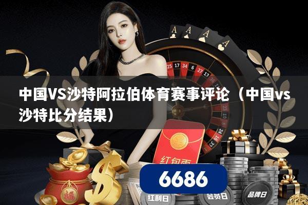 中国VS沙特阿拉伯体育赛事评论(中国vs沙特比分结果)