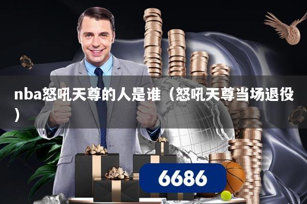 nba怒吼天尊的人是谁（怒吼天尊当场退役）