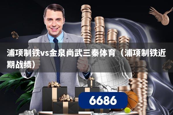 浦项制铁vs金泉尚武三秦体育（浦项制铁近期战绩）